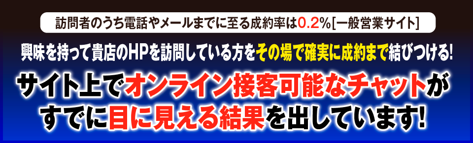 訪問者のうち電話やメールまでに至る成約率は0.2％[一般営業サイト] 興味を持って貴店のHPを訪問している方をその場で確実に成約まで結びつける！サイト上でオンライン接客可能なチャットがすでに目に見える結果を出しています！