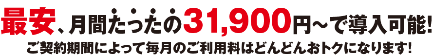 最安、月間たったの29,000円〜で導入可能！ご契約期間によって毎月のご利用料はどんどんおトクになります！